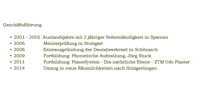 Sabine Gerstweiler, ZTM Geschäftsführung 2001 - 2005 Auslandsjahre mit 2 jähriger Selbstständigkeit in Spanien 2006 Meisterprüfung in Stuttgart 2006 Existenzgründung der Dentalwerkstatt in Schönaich 2009 Fortbildung: Phonetische Aufstellung, Jürg Stuck 2011 Fortbildung: PlaneSystem - Die natürliche Ebene - ZTM Udo Plaster 2014 Umzug in neue Räumlichkeiten nach Holzgerlingen